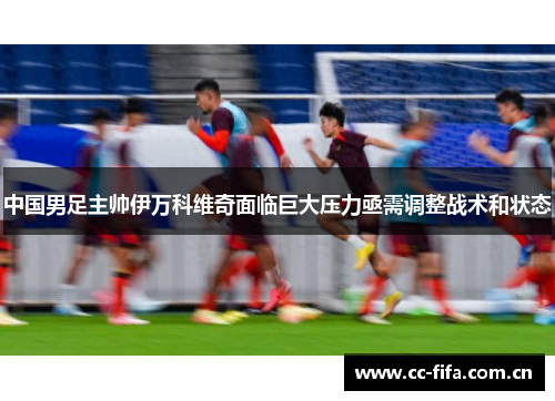 中国男足主帅伊万科维奇面临巨大压力亟需调整战术和状态 中国男足主帅伊万科维奇面临巨大压力亟需调整战术和状态